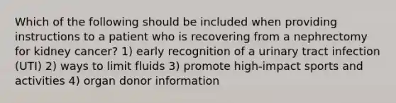 Which of the following should be included when providing instructions to a patient who is recovering from a nephrectomy for kidney cancer? 1) early recognition of a urinary tract infection (UTI) 2) ways to limit fluids 3) promote high-impact sports and activities 4) organ donor information