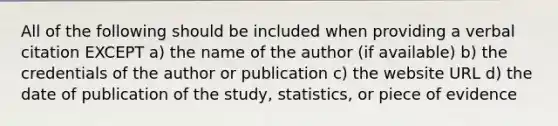 All of the following should be included when providing a verbal citation EXCEPT a) the name of the author (if available) b) the credentials of the author or publication c) the website URL d) the date of publication of the study, statistics, or piece of evidence