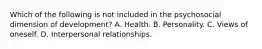 Which of the following is not included in the psychosocial dimension of development? A. Health. B. Personality. C. Views of oneself. D. Interpersonal relationships.