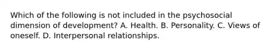 Which of the following is not included in the psychosocial dimension of development? A. Health. B. Personality. C. Views of oneself. D. Interpersonal relationships.