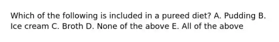 Which of the following is included in a pureed diet? A. Pudding B. Ice cream C. Broth D. None of the above E. All of the above