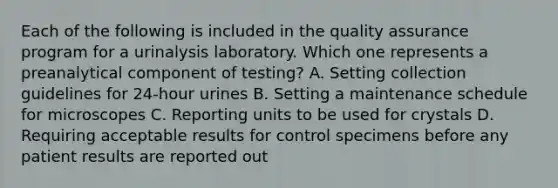 Each of the following is included in the quality assurance program for a urinalysis laboratory. Which one represents a preanalytical component of testing? A. Setting collection guidelines for 24-hour urines B. Setting a maintenance schedule for microscopes C. Reporting units to be used for crystals D. Requiring acceptable results for control specimens before any patient results are reported out