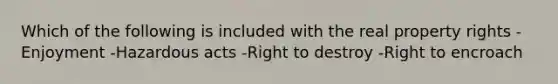 Which of the following is included with the real property rights -Enjoyment -Hazardous acts -Right to destroy -Right to encroach