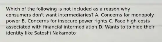 Which of the following is not included as a reason why consumers don't want intermediaries? A. Concerns for monopoly power B. Concerns for insecure power rights C. Face high costs associated with financial intermediation D. Wants to to hide their identity like Satoshi Nakamoto