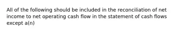 All of the following should be included in the reconciliation of net income to net operating cash flow in the statement of cash flows except a(n)