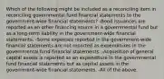 Which of the following might be included as a reconciling item in reconciling governmental fund financial statements to the government-wide financial statements? -Bond issuances are reported as an other financing source in a governmental fund but as a long-term liability in the government-wide financial statements. -Some expenses reported in the government-wide financial statements are not reported as expenditures in the governmental fund financial statements. -Acquisition of general capital assets is reported as an expenditure in the governmental fund financial statements but as capital assets in the government-wide financial statements. -All of the above.