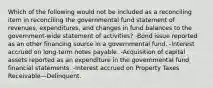 Which of the following would not be included as a reconciling item in reconciling the governmental fund statement of revenues, expenditures, and changes in fund balances to the government-wide statement of activities? -Bond issue reported as an other financing source in a governmental fund. -Interest accrued on long-term notes payable. -Acquisition of capital assets reported as an expenditure in the governmental fund financial statements. -Interest accrued on Property Taxes Receivable—Delinquent.