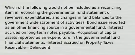 Which of the following would not be included as a reconciling item in reconciling the governmental fund statement of revenues, expenditures, and changes in fund balances to the government-wide statement of activities? -Bond issue reported as an other financing source in a governmental fund. -Interest accrued on long-term notes payable. -Acquisition of capital assets reported as an expenditure in the governmental fund financial statements. -Interest accrued on Property Taxes Receivable—Delinquent.