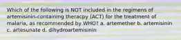 Which of the following is NOT included in the regimens of artemisinin-containing theracpy (ACT) for the treatment of malaria, as recommended by WHO? a. artemether b. artemisinin c. artesunate d. dihydroartemisinin