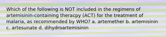 Which of the following is NOT included in the regimens of artemisinin-containing theracpy (ACT) for the treatment of malaria, as recommended by WHO? a. artemether b. artemisinin c. artesunate d. dihydroartemisinin