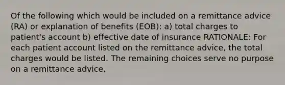 Of the following which would be included on a remittance advice (RA) or explanation of benefits (EOB): a) total charges to patient's account b) effective date of insurance RATIONALE: For each patient account listed on the remittance advice, the total charges would be listed. The remaining choices serve no purpose on a remittance advice.