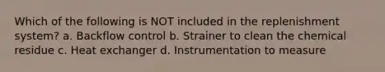 Which of the following is NOT included in the replenishment system? a. Backflow control b. Strainer to clean the chemical residue c. Heat exchanger d. Instrumentation to measure