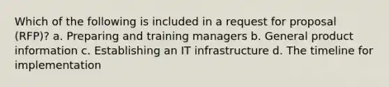 Which of the following is included in a request for proposal (RFP)? a. Preparing and training managers b. General product information c. Establishing an IT infrastructure d. The timeline for implementation