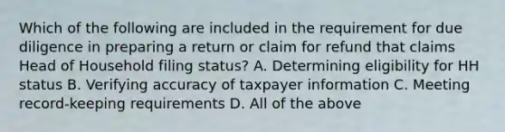 Which of the following are included in the requirement for due diligence in preparing a return or claim for refund that claims Head of Household filing status? A. Determining eligibility for HH status B. Verifying accuracy of taxpayer information C. Meeting record-keeping requirements D. All of the above