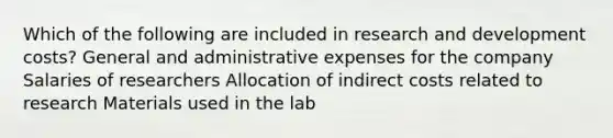 Which of the following are included in research and development costs? General and administrative expenses for the company Salaries of researchers Allocation of indirect costs related to research Materials used in the lab