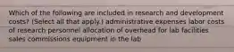 Which of the following are included in research and development costs? (Select all that apply.) administrative expenses labor costs of research personnel allocation of overhead for lab facilities sales commissions equipment in the lab