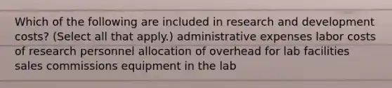 Which of the following are included in research and development costs? (Select all that apply.) administrative expenses labor costs of research personnel allocation of overhead for lab facilities sales commissions equipment in the lab