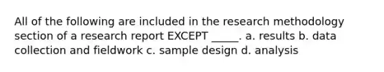 All of the following are included in the research methodology section of a research report EXCEPT _____. a. results b. data collection and fieldwork c. sample design d. analysis