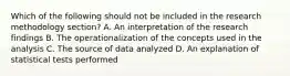 Which of the following should not be included in the research methodology section? A. An interpretation of the research findings B. The operationalization of the concepts used in the analysis C. The source of data analyzed D. An explanation of statistical tests performed