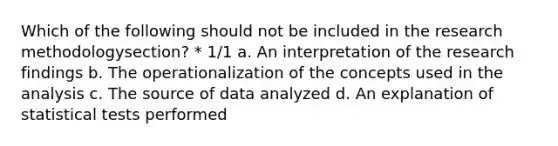 Which of the following should not be included in the research methodologysection? * 1/1 a. An interpretation of the research findings b. The operationalization of the concepts used in the analysis c. The source of data analyzed d. An explanation of statistical tests performed