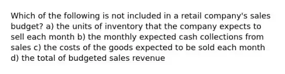 Which of the following is not included in a retail company's sales budget? a) the units of inventory that the company expects to sell each month b) the monthly expected cash collections from sales c) the costs of the goods expected to be sold each month d) the total of budgeted sales revenue