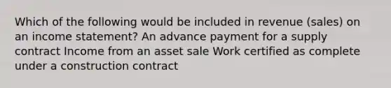 Which of the following would be included in revenue (sales) on an income statement? An advance payment for a supply contract Income from an asset sale Work certified as complete under a construction contract