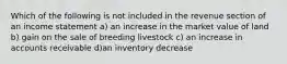 Which of the following is not included in the revenue section of an income statement a) an increase in the market value of land b) gain on the sale of breeding livestock c) an increase in accounts receivable d)an inventory decrease