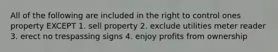 All of the following are included in the right to control ones property EXCEPT 1. sell property 2. exclude utilities meter reader 3. erect no trespassing signs 4. enjoy profits from ownership