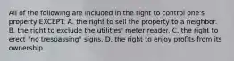 All of the following are included in the right to control one's property EXCEPT: A. the right to sell the property to a neighbor. B. the right to exclude the utilities' meter reader. C. the right to erect "no trespassing" signs. D. the right to enjoy profits from its ownership.