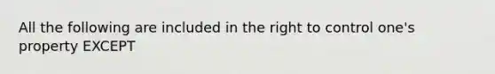 All the following are included in the right to control one's property EXCEPT