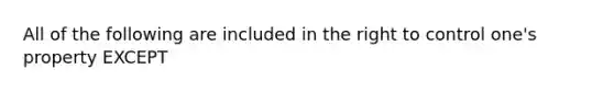 All of the following are included in the right to control one's property EXCEPT