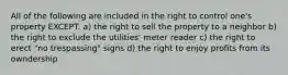 All of the following are included in the right to control one's property EXCEPT: a) the right to sell the property to a neighbor b) the right to exclude the utilities' meter reader c) the right to erect "no trespassing" signs d) the right to enjoy profits from its owndership