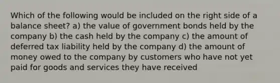 Which of the following would be included on the right side of a balance sheet? a) the value of government bonds held by the company b) the cash held by the company c) the amount of deferred tax liability held by the company d) the amount of money owed to the company by customers who have not yet paid for goods and services they have received