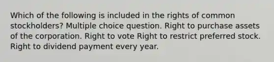 Which of the following is included in the rights of common stockholders? Multiple choice question. Right to purchase assets of the corporation. Right to vote Right to restrict preferred stock. Right to dividend payment every year.