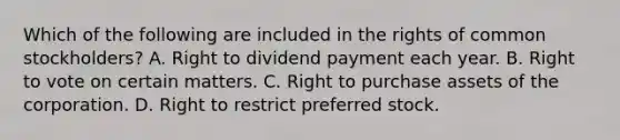 Which of the following are included in the rights of common stockholders? A. Right to dividend payment each year. B. Right to vote on certain matters. C. Right to purchase assets of the corporation. D. Right to restrict preferred stock.