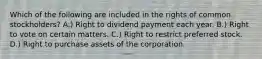 Which of the following are included in the rights of common stockholders? A.) Right to dividend payment each year. B.) Right to vote on certain matters. C.) Right to restrict preferred stock. D.) Right to purchase assets of the corporation.