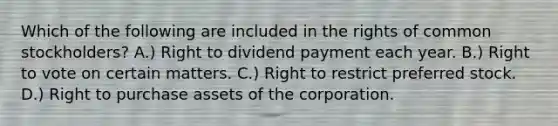 Which of the following are included in the rights of common stockholders? A.) Right to dividend payment each year. B.) Right to vote on certain matters. C.) Right to restrict preferred stock. D.) Right to purchase assets of the corporation.