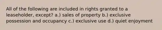 All of the following are included in rights granted to a leaseholder, except? a.) sales of property b.) exclusive possession and occupancy c.) exclusive use d.) quiet enjoyment