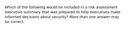 Which of the following would be included in a risk assessment executive summary that was prepared to help executives make informed decisions about security? More than one answer may be correct.