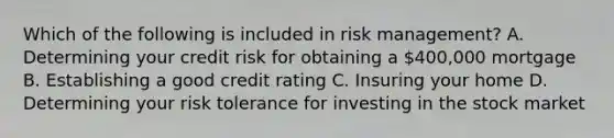 Which of the following is included in risk​ management? A. Determining your credit risk for obtaining a ​400,000 mortgage B. Establishing a good credit rating C. Insuring your home D. Determining your risk tolerance for investing in the stock market