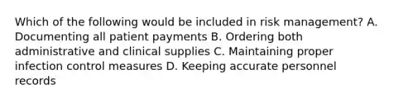 Which of the following would be included in risk management? A. Documenting all patient payments B. Ordering both administrative and clinical supplies C. Maintaining proper infection control measures D. Keeping accurate personnel records