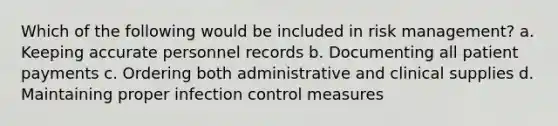 Which of the following would be included in risk management? a. Keeping accurate personnel records b. Documenting all patient payments c. Ordering both administrative and clinical supplies d. Maintaining proper infection control measures