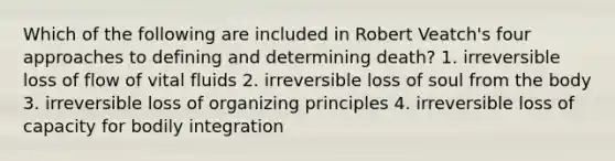 Which of the following are included in Robert Veatch's four approaches to defining and determining death? 1. irreversible loss of flow of vital fluids 2. irreversible loss of soul from the body 3. irreversible loss of organizing principles 4. irreversible loss of capacity for bodily integration