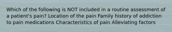 Which of the following is NOT included in a routine assessment of a patient's pain? Location of the pain Family history of addiction to pain medications Characteristics of pain Alleviating factors