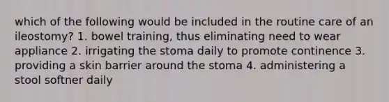 which of the following would be included in the routine care of an ileostomy? 1. bowel training, thus eliminating need to wear appliance 2. irrigating the stoma daily to promote continence 3. providing a skin barrier around the stoma 4. administering a stool softner daily