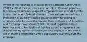 Which of the following is included in the Sarbanes-Oxley Act of 2002? a. All of these answers are correct. b. Criminal penalties for employers retaliating against employees who provide truthful information about federal offenses to law enforcement officers c. Prohibition of publicly traded companies from harassing an employee who believes that federal fraud statutes and Securities and Exchange Commission (SEC) rules and regulations have been violated d. Prohibition of publicly traded companies from discriminating against an employee who engages in the lawful act of sharing information with a supervisory authority over the employee