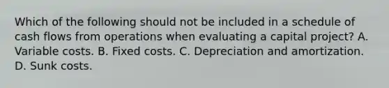 Which of the following should not be included in a schedule of cash flows from operations when evaluating a capital project? A. Variable costs. B. Fixed costs. C. Depreciation and amortization. D. Sunk costs.