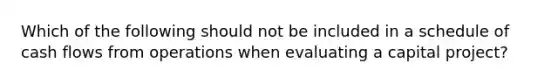 Which of the following should not be included in a schedule of cash flows from operations when evaluating a capital project?