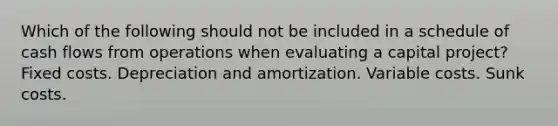 Which of the following should not be included in a schedule of cash flows from operations when evaluating a capital project? Fixed costs. Depreciation and amortization. Variable costs. Sunk costs.