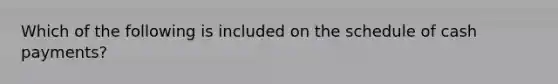Which of the following is included on the schedule of cash payments?